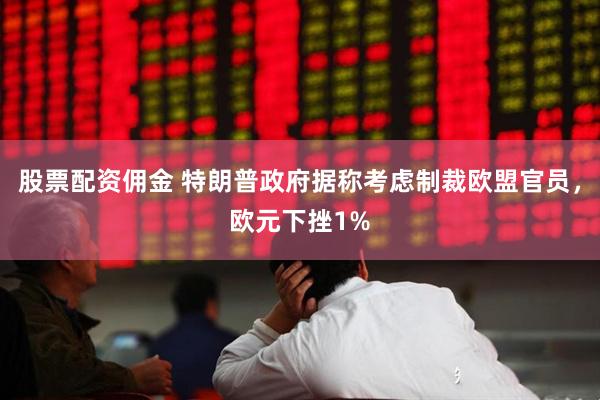 股票配资佣金 特朗普政府据称考虑制裁欧盟官员，欧元下挫1%