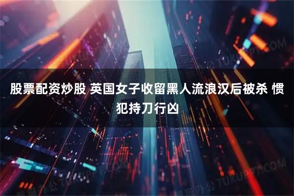 股票配资炒股 英国女子收留黑人流浪汉后被杀 惯犯持刀行凶