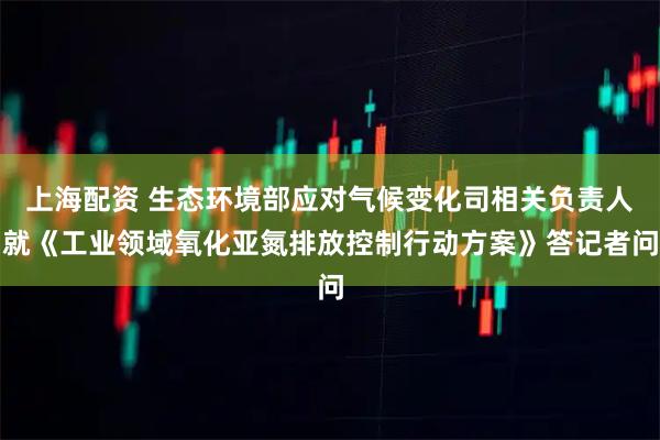上海配资 生态环境部应对气候变化司相关负责人就《工业领域氧化亚氮排放控制行动方案》答记者问