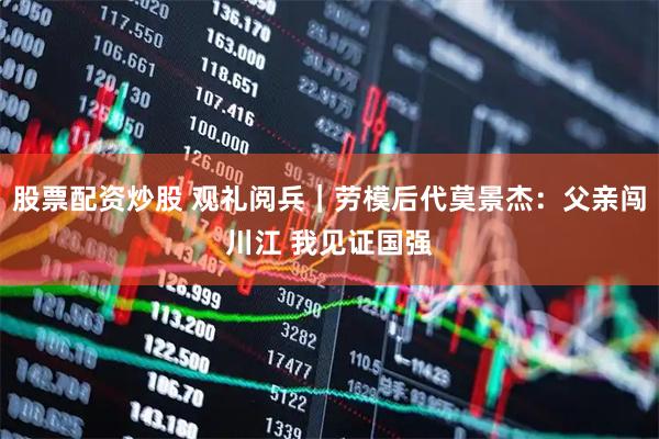 股票配资炒股 观礼阅兵｜劳模后代莫景杰：父亲闯川江 我见证国强