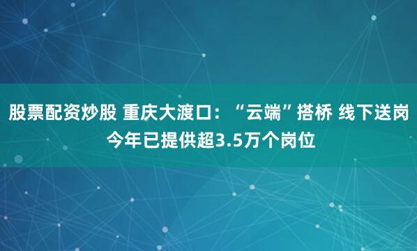 股票配资炒股 重庆大渡口：“云端”搭桥 线下送岗 今年已提供超3.5万个岗位