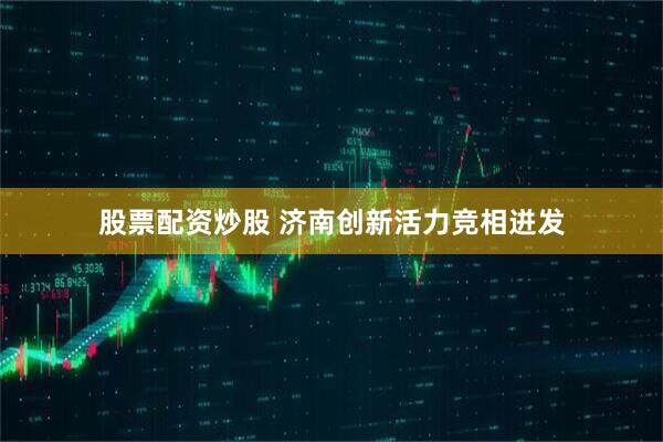 股票配资炒股 济南创新活力竞相迸发