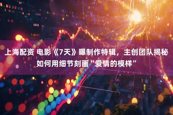 上海配资 电影《7天》曝制作特辑，主创团队揭秘如何用细节刻画“爱情的模样”