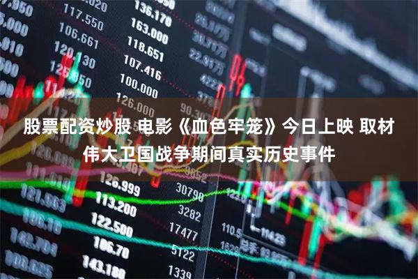 股票配资炒股 电影《血色牢笼》今日上映 取材伟大卫国战争期间真实历史事件
