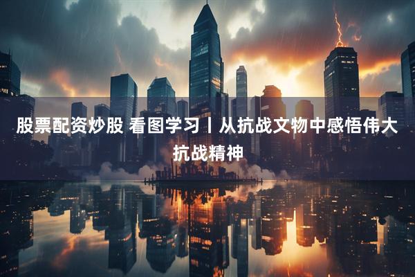 股票配资炒股 看图学习丨从抗战文物中感悟伟大抗战精神
