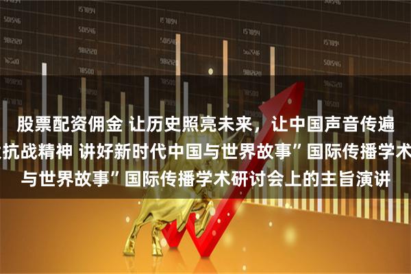 股票配资佣金 让历史照亮未来，让中国声音传遍世界——在“弘扬伟大抗战精神 讲好新时代中国与世界故事”国际传播学术研讨会上的主旨演讲