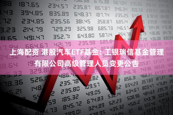 上海配资 港股汽车ETF基金: 工银瑞信基金管理有限公司高级管理人员变更公告