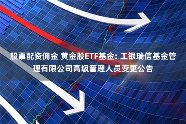 股票配资佣金 黄金股ETF基金: 工银瑞信基金管理有限公司高级管理人员变更公告
