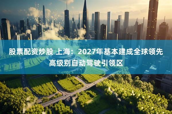 股票配资炒股 上海：2027年基本建成全球领先高级别自动驾驶引领区