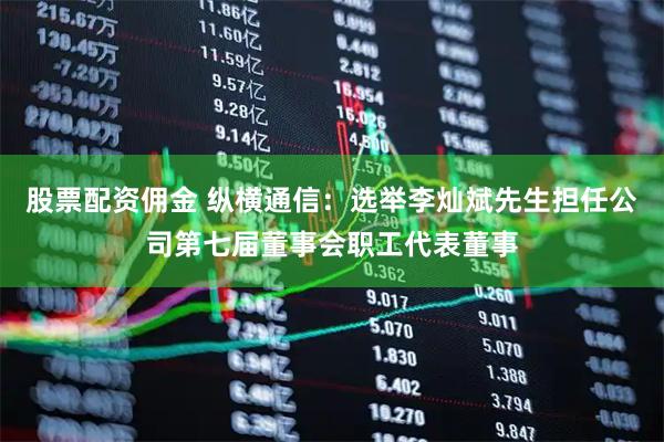 股票配资佣金 纵横通信：选举李灿斌先生担任公司第七届董事会职工代表董事