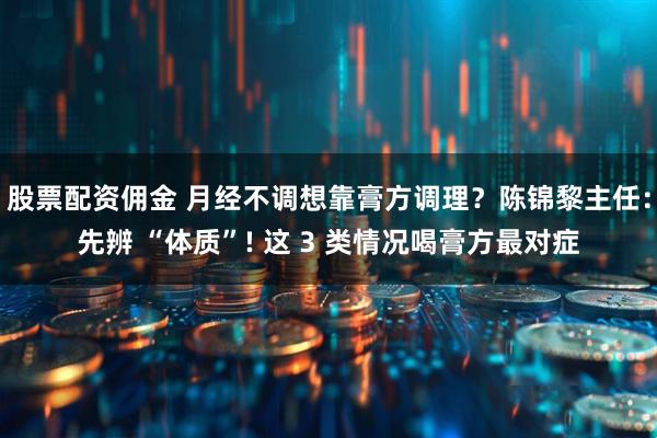 股票配资佣金 月经不调想靠膏方调理？陈锦黎主任：先辨 “体质”! 这 3 类情况喝膏方最对症