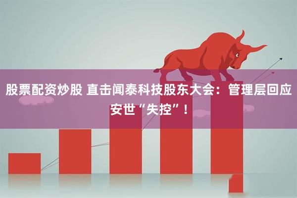 股票配资炒股 直击闻泰科技股东大会：管理层回应安世“失控”！
