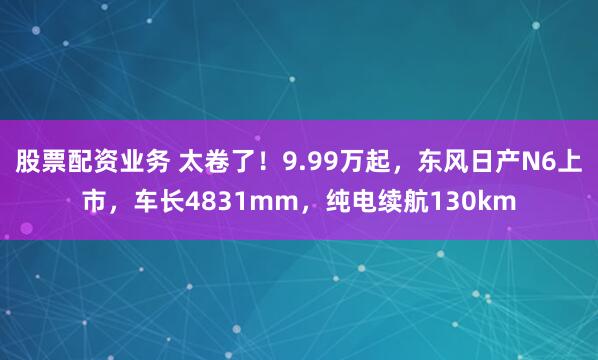 股票配资业务 太卷了！9.99万起，东风日产N6上市，车长4831mm，纯电续航130km