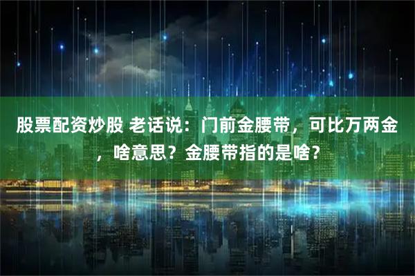 股票配资炒股 老话说：门前金腰带，可比万两金，啥意思？金腰带指的是啥？