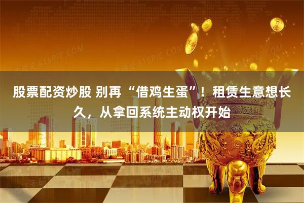 股票配资炒股 别再 “借鸡生蛋”！租赁生意想长久，从拿回系统主动权开始