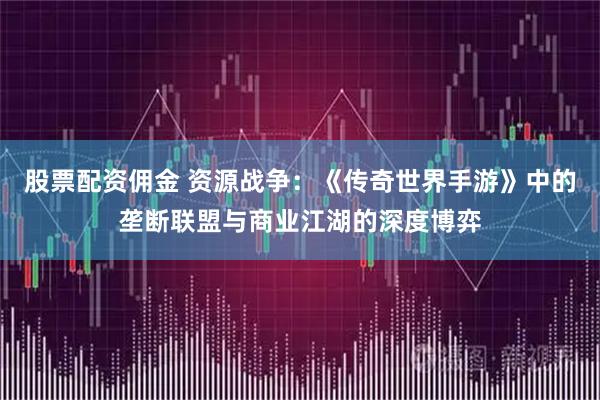 股票配资佣金 资源战争：《传奇世界手游》中的垄断联盟与商业江湖的深度博弈