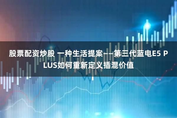 股票配资炒股 一种生活提案——第三代蓝电E5 PLUS如何重新定义插混价值
