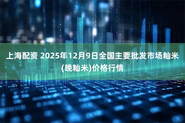 上海配资 2025年12月9日全国主要批发市场籼米(晚籼米)价格行情