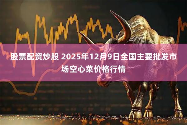 股票配资炒股 2025年12月9日全国主要批发市场空心菜价格行情