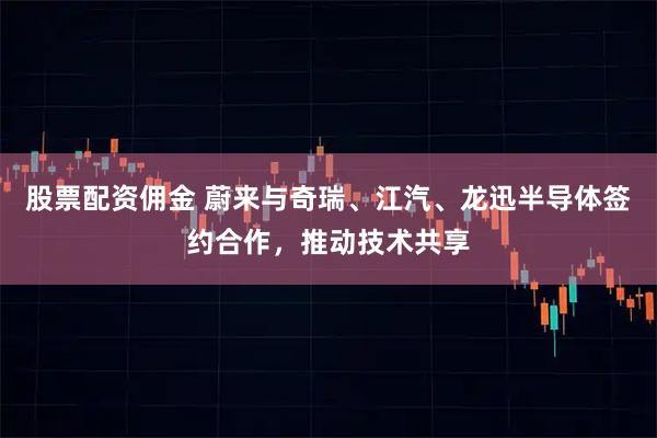 股票配资佣金 蔚来与奇瑞、江汽、龙迅半导体签约合作，推动技术共享