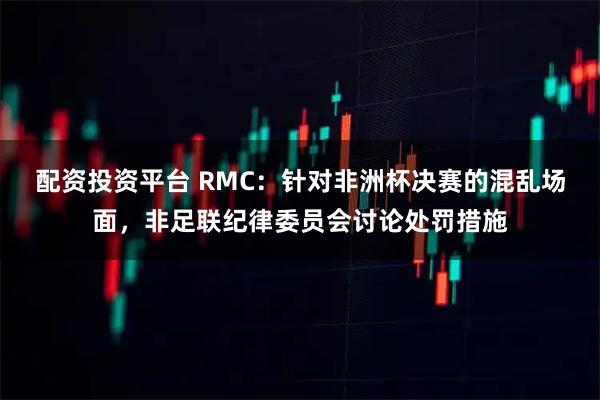 配资投资平台 RMC：针对非洲杯决赛的混乱场面，非足联纪律委员会讨论处罚措施