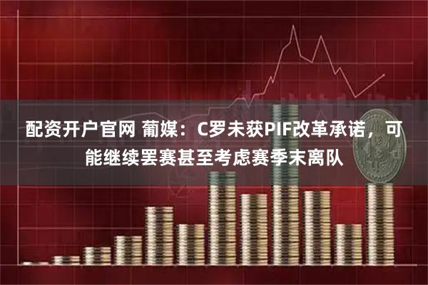 配资开户官网 葡媒：C罗未获PIF改革承诺，可能继续罢赛甚至考虑赛季末离队