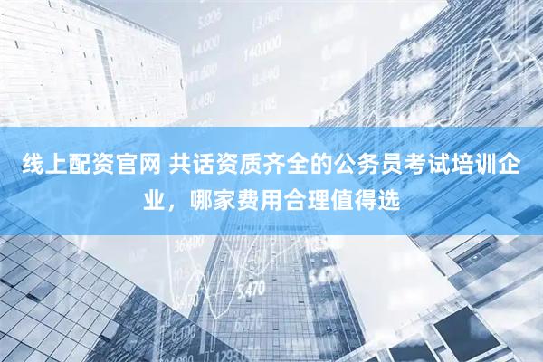 线上配资官网 共话资质齐全的公务员考试培训企业，哪家费用合理值得选