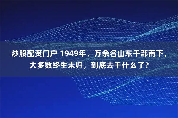 炒股配资门户 1949年，万余名山东干部南下，大多数终生未归，到底去干什么了？