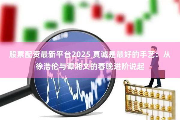 股票配资最新平台2025 真诚是最好的手艺：从徐浩伦与谭湘文的春晚进阶说起