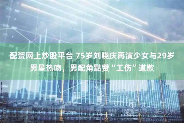 配资网上炒股平台 75岁刘晓庆再演少女与29岁男星热吻，男配角點赞“工伤”道歉