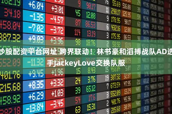 炒股配资平台网址 跨界联动！林书豪和滔搏战队AD选手JackeyLove交换队服