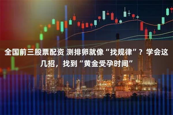 全国前三股票配资 测排卵就像“找规律”？学会这几招，找到“黄金受孕时间”