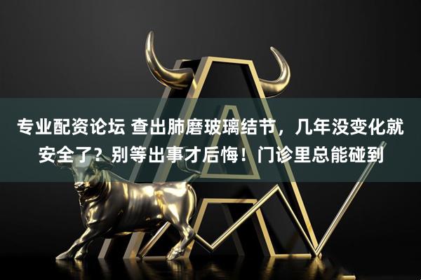 专业配资论坛 查出肺磨玻璃结节，几年没变化就安全了？别等出事才后悔！门诊里总能碰到