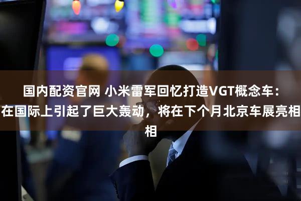 国内配资官网 小米雷军回忆打造VGT概念车：在国际上引起了巨大轰动，将在下个月北京车展亮相
